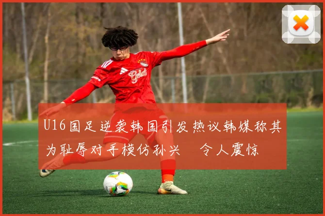 U16国足逆袭韩国引发热议韩媒称其为耻辱对手模仿孙兴慜令人震惊