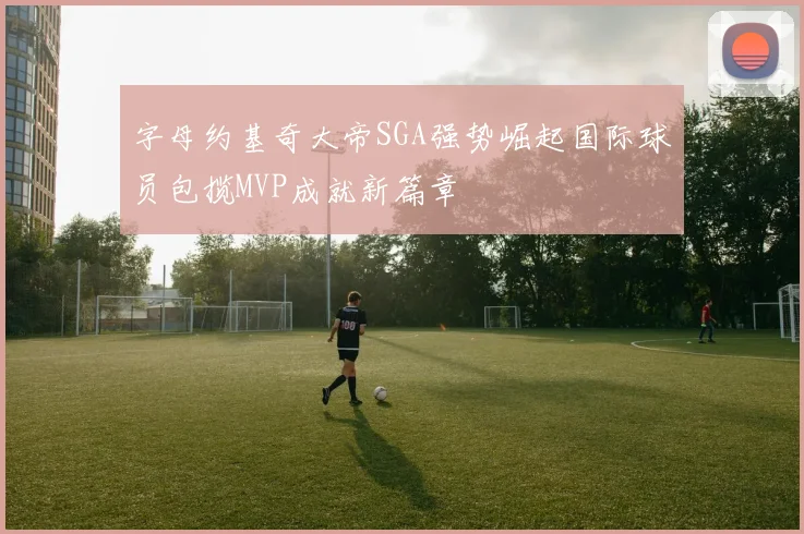 字母约基奇大帝SGA强势崛起国际球员包揽MVP成就新篇章