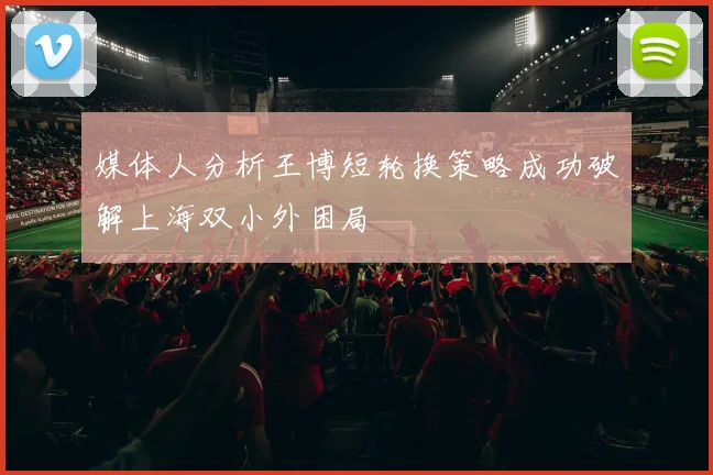媒体人分析王博短轮换策略成功破解上海双小外困局