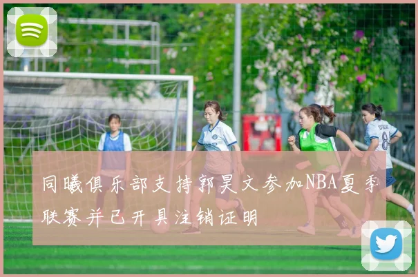 同曦俱乐部支持郭昊文参加NBA夏季联赛并已开具注销证明