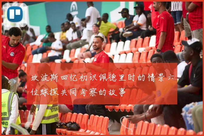 坎波斯回忆初识佩德里时的情景六位球探共同考察的故事