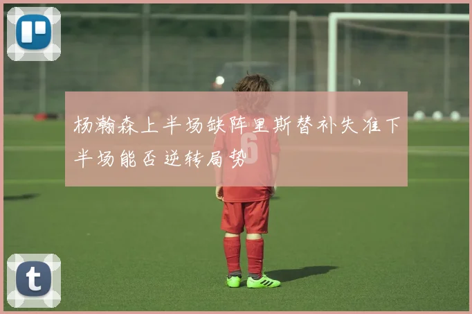 杨瀚森上半场缺阵里斯替补失准下半场能否逆转局势