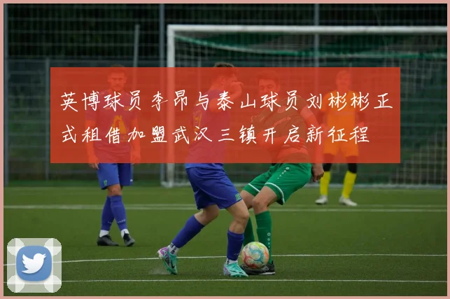 英博球员李昂与泰山球员刘彬彬正式租借加盟武汉三镇开启新征程