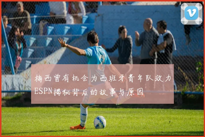 梅西曾有机会为西班牙青年队效力ESPN揭秘背后的故事与原因