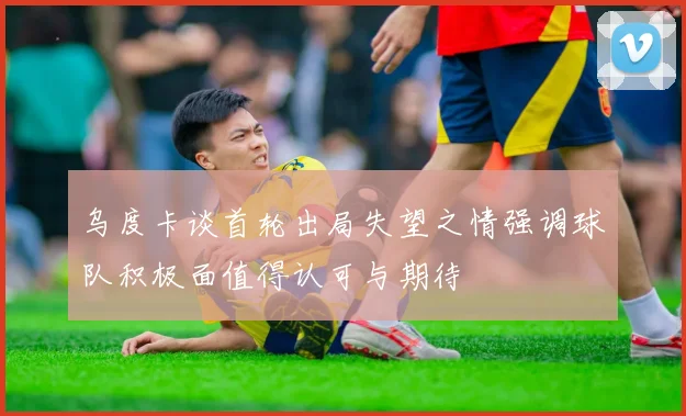 乌度卡谈首轮出局失望之情强调球队积极面值得认可与期待
