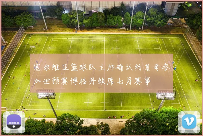 塞尔维亚篮球队主帅确认约基奇参加世预赛博格丹缺席七月赛事