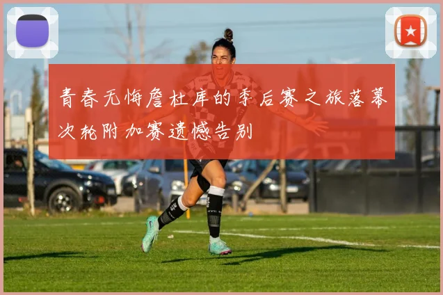 青春无悔詹杜库的季后赛之旅落幕次轮附加赛遗憾告别