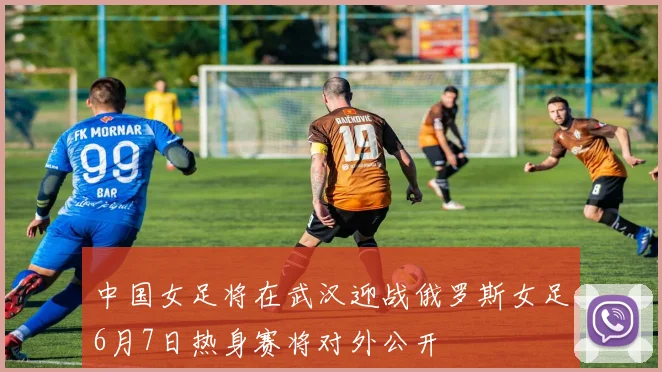 中国女足将在武汉迎战俄罗斯女足6月7日热身赛将对外公开