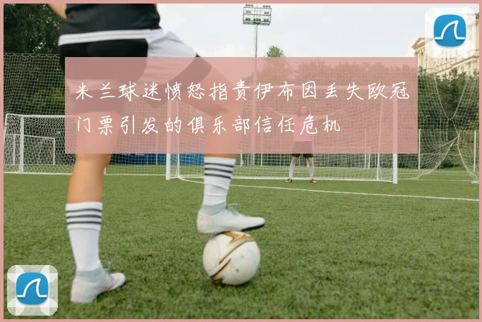 米兰球迷愤怒指责伊布因丢失欧冠门票引发的俱乐部信任危机