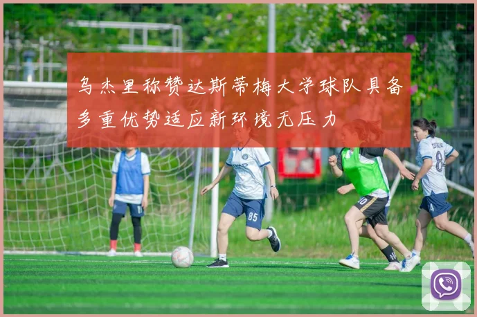 乌杰里称赞达斯蒂梅大学球队具备多重优势适应新环境无压力
