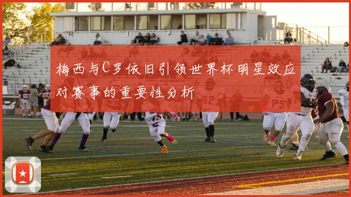 梅西与C罗依旧引领世界杯明星效应对赛事的重要性分析